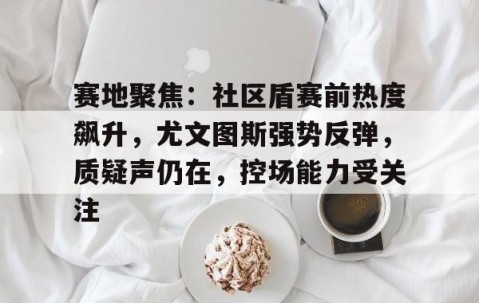 lol电竞网址 -关于赛地聚焦：社区盾赛前热度飙升，尤文图斯强势反弹，质疑声仍在，控场能力受关注的信息